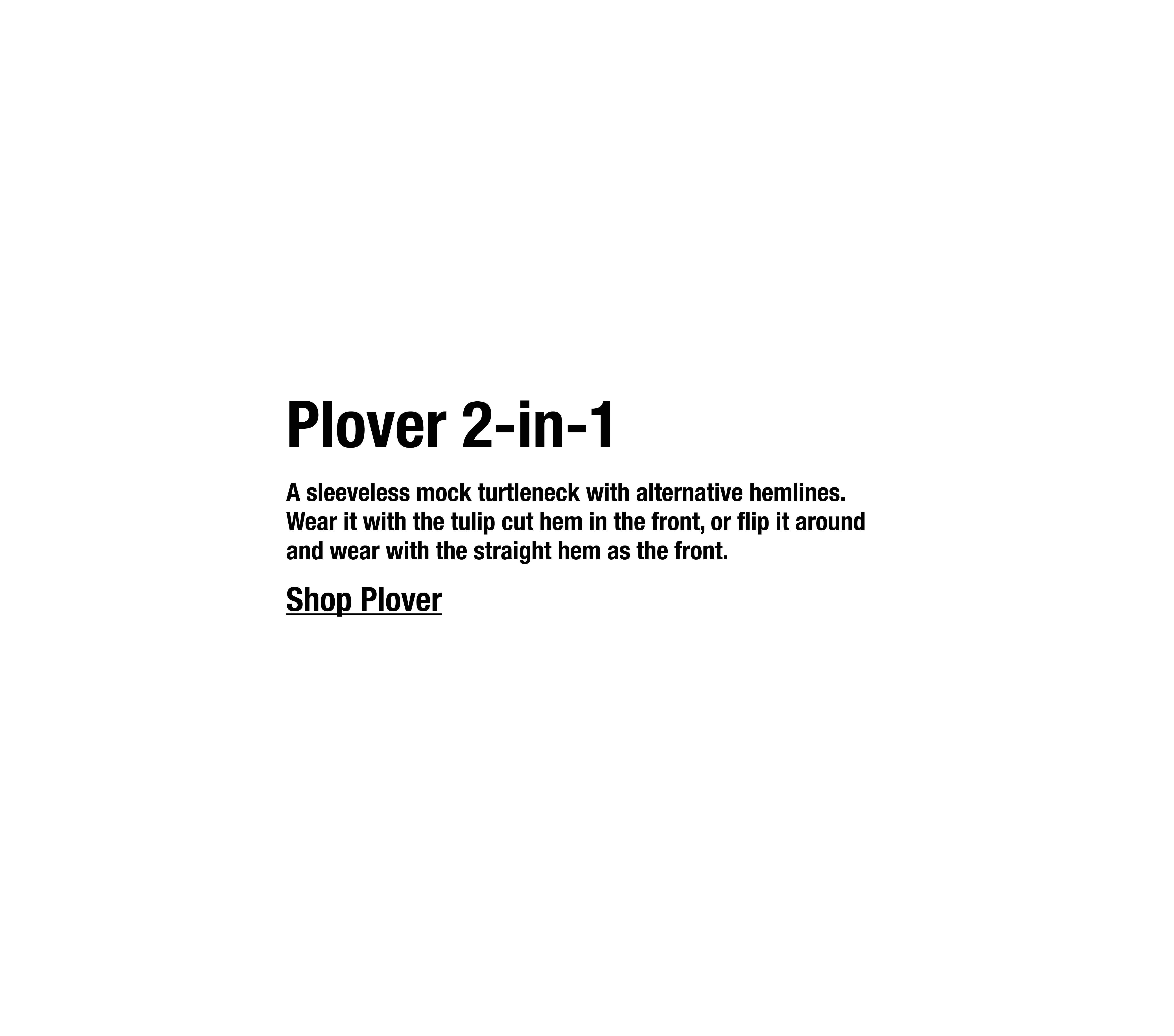 A sleeveless mock turtleneck with alternative hemlines. Wear it with the tulip cut hem in the front, or flip it around and wear with the straight hem as the front.