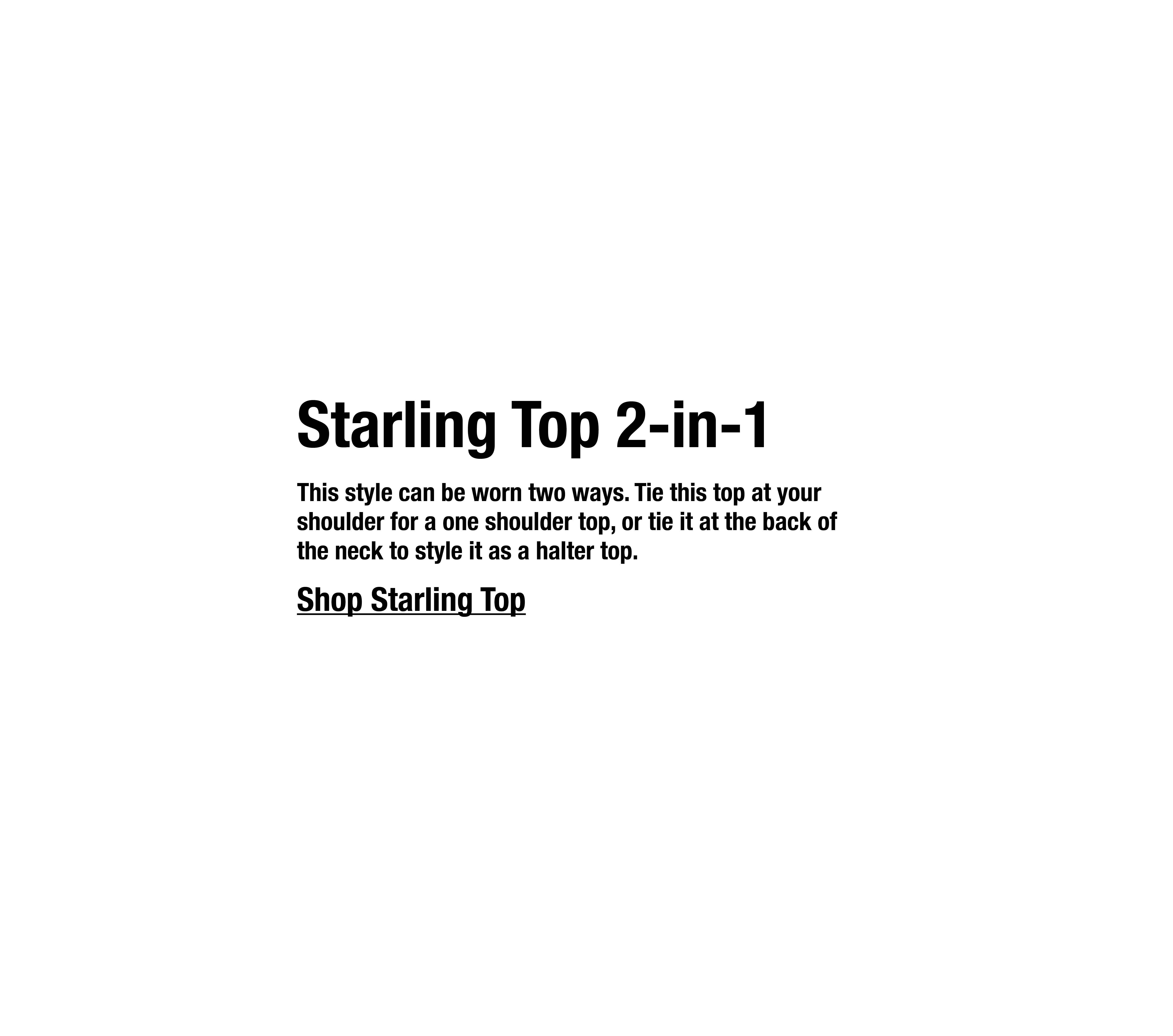 This style can be worn two ways. Tie this top at your shoulder for a one shoulder top, or tie it at the back of the neck to style it as a halter top.