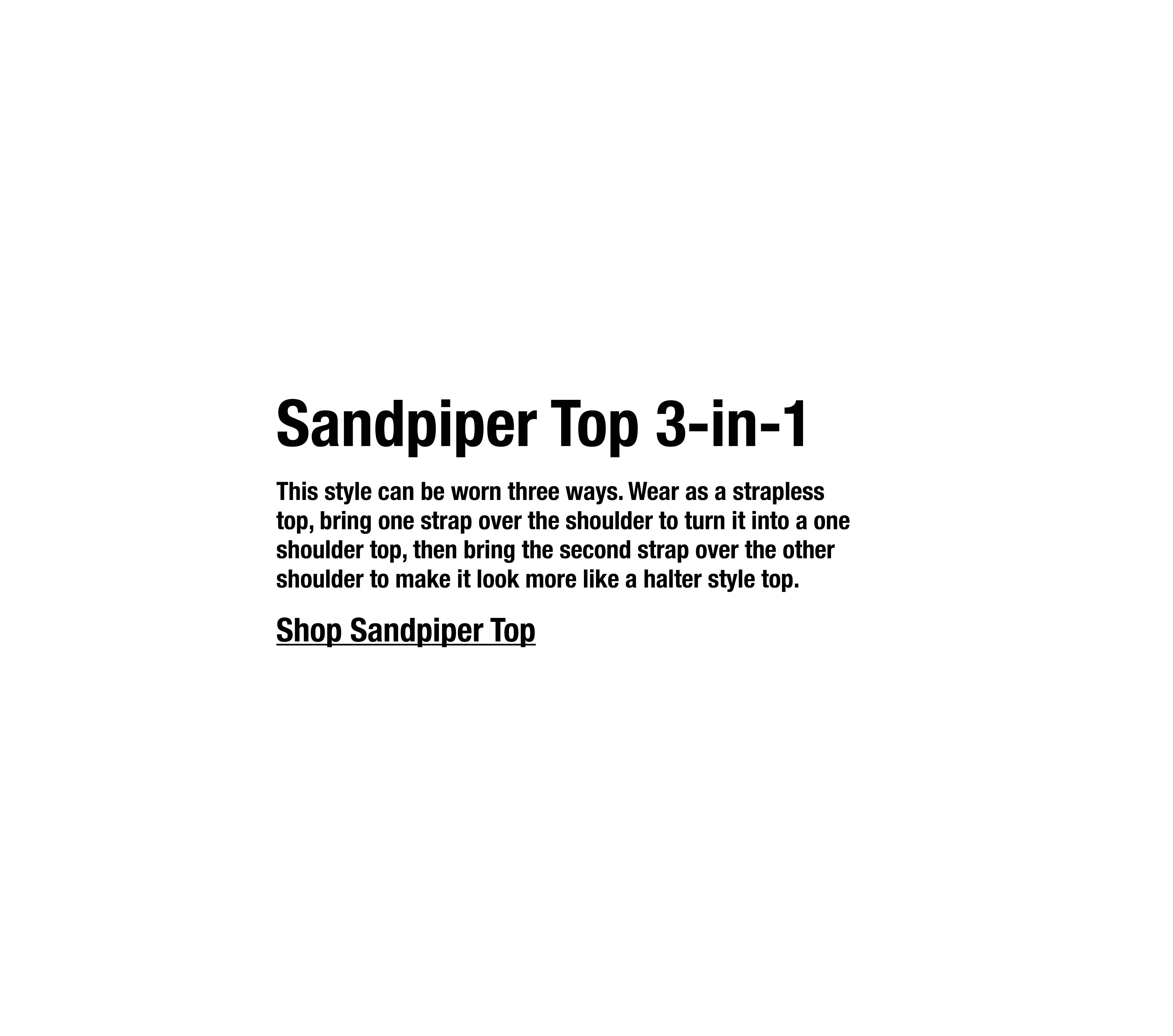 This style can be worn three ways. Wear as a strapless top, bring one strap over the shoulder to turn it into a one shoulder top, then bring the second strap over the other shoulder to make it look more like a halter style top.