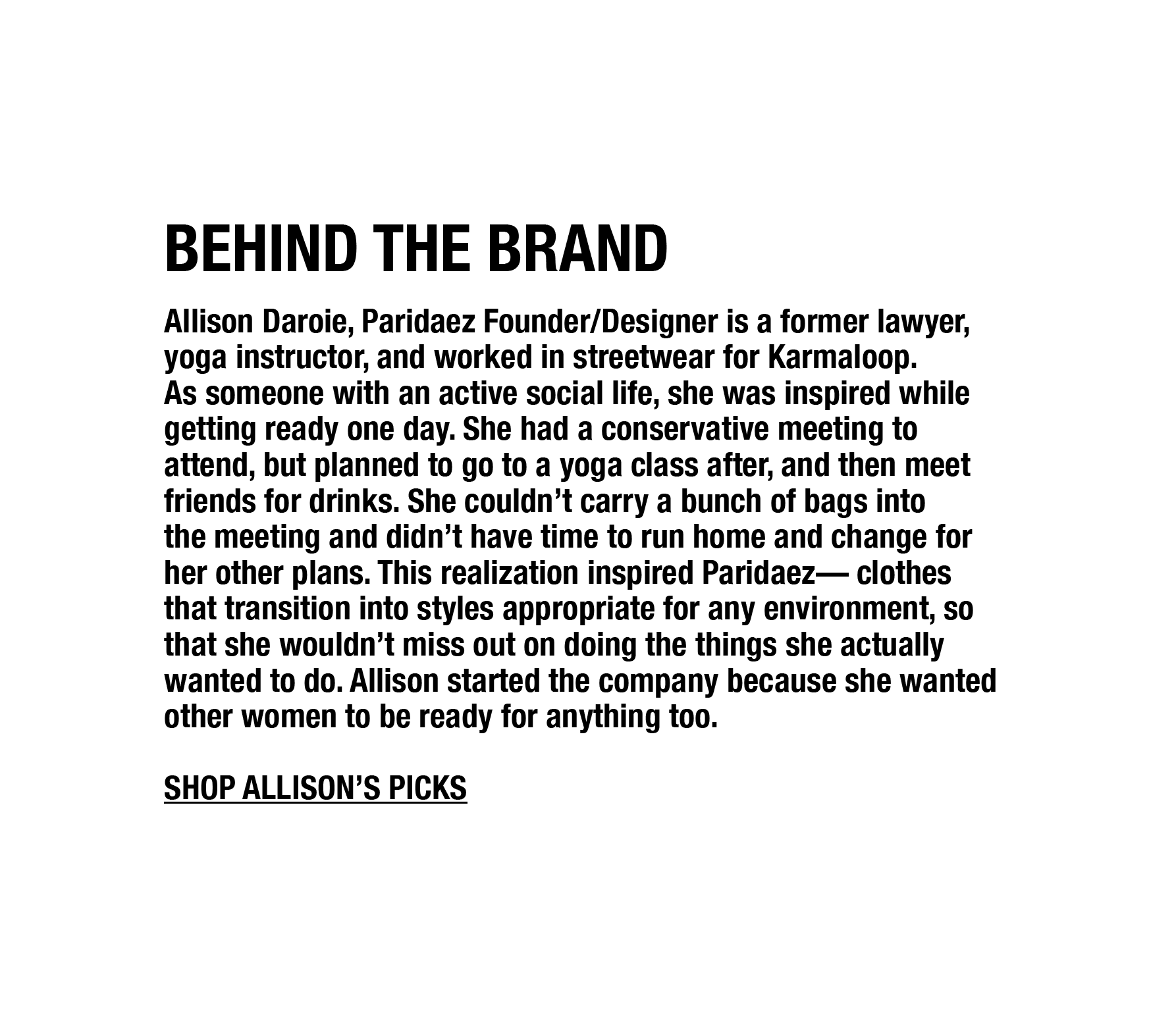 Allison Daroie, Paridaez Founder/Designer is a former lawyer, yoga instructor, and worked in streetwear for Karmaloop. As someone with an active social life, she was inspired while getting ready one day. She had a conservative meeting to attend, but planned to go to a yoga class after, and then meet friends for drinks. She couldn’t carry a bunch of bags into the meeting and didn’t have time to run home and change for her other plans. This realization inspired Paridaez— clothes that transition into styles appropriate for any environment, so that she wouldn’t miss out on doing the things she actually wanted to do. Allison taught herself to design, learned the production process, and bootstrapped the company, because she wanted other women to be ready for anything too.
