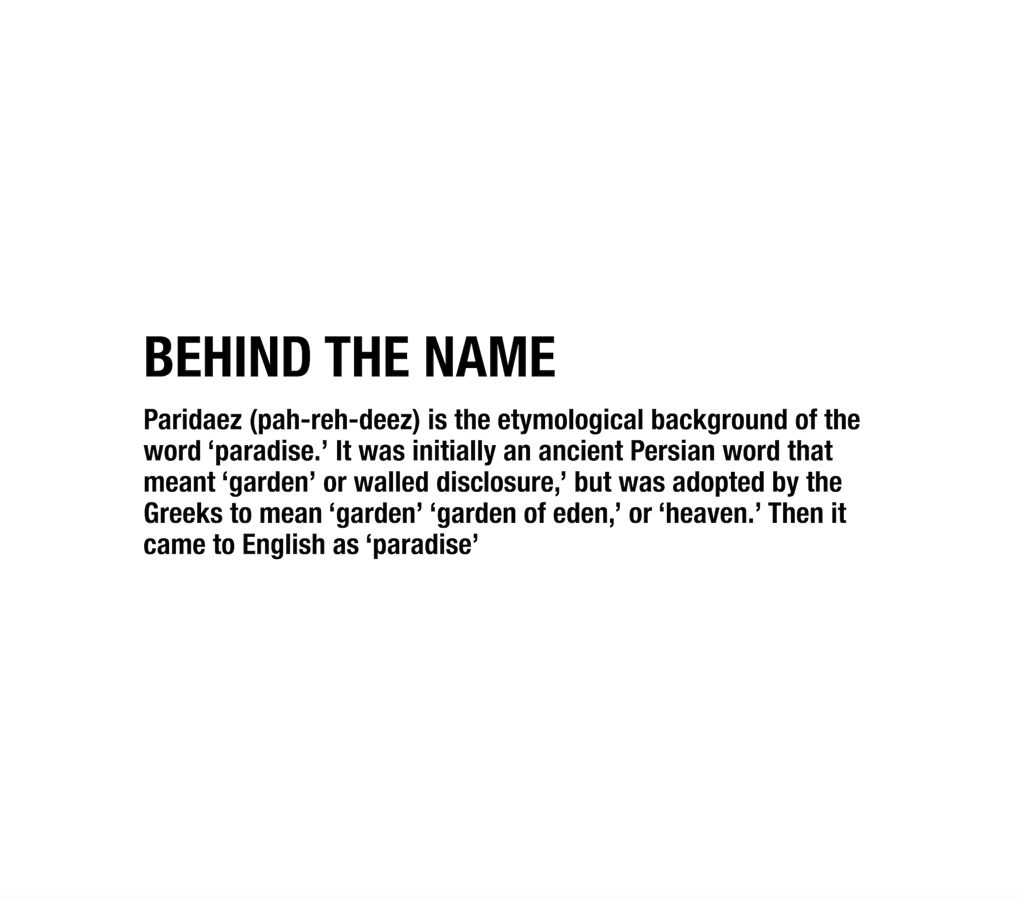 Paridaez (pah-reh-deez) is the etymological background of the word 'paradise.' It was initially an ancient Persian word that meant 'garden' or walled disclosure,' but was adopted by the Greeks to mean 'garden' 'garden of eden,' or 'heaven.' Then it came to English as 'paradise'