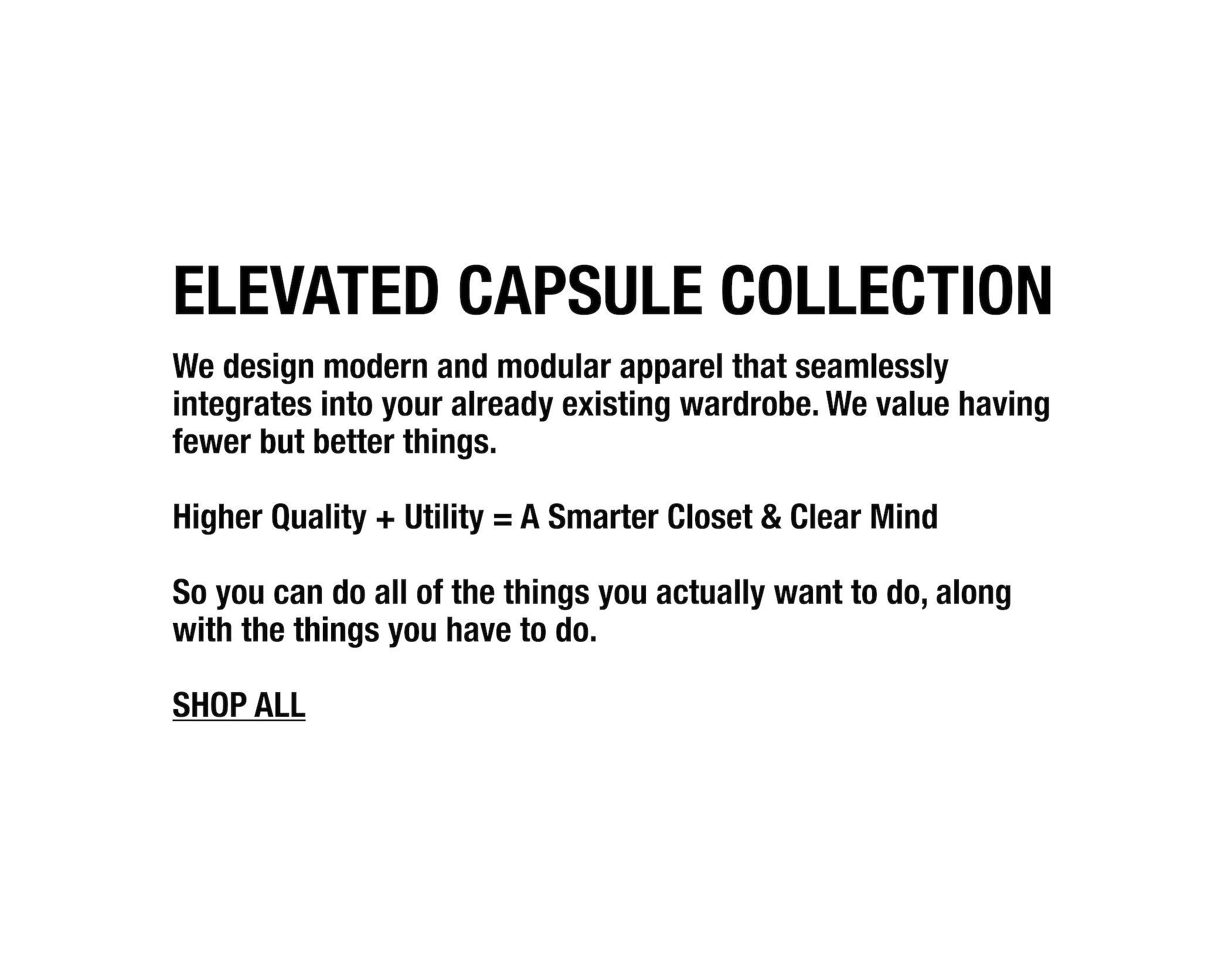 We design modern and modular apparel that seamlessly integrates into your already existing wardrobe. We value having fewer but better things. 

Higher Quality + Utility = A Smarter Closet & Clear Mind

So you can do all of the things you actually want to do, along with the things you have to do.