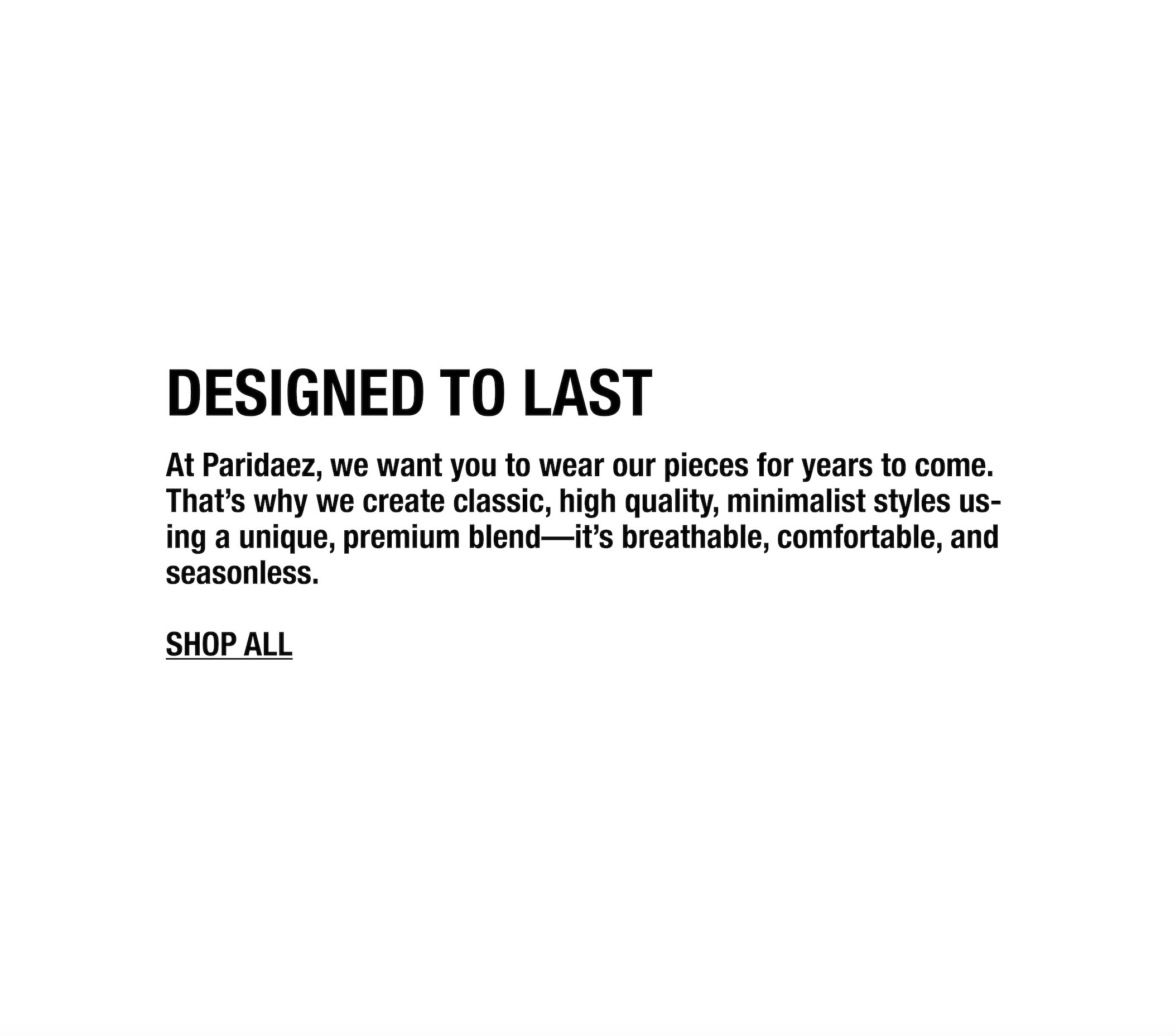 At Paridaez, we want you to wear our pieces for years to come. That’s why we create classic, high quality, minimalist styles using a unique, premium blend—it’s breathable, comfortable, and seasonless.