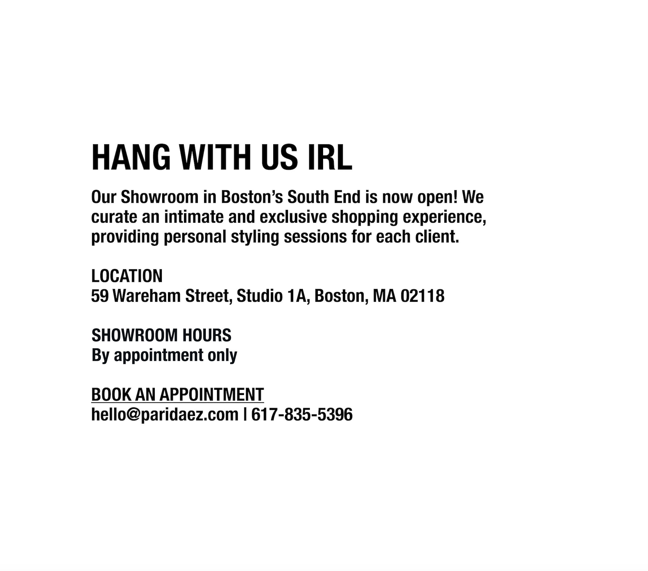 Our Showroom in Boston's South End is now open! We curate an intimate and exclusive shopping experience, providing personal styling sessions for each client.

LOCATION
59 Wareham Street, Studio 1A
Boston, MA 02118

SHOWROOM HOURS
Walk-in Saturdays 12-3pm or book an appointment

BOOK AN APPOINTMENT
hello@paridaez.com | 617-835-5396