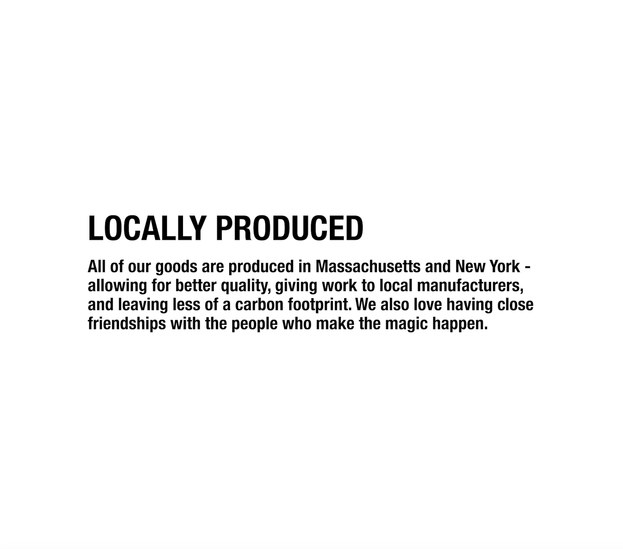 All of our goods are produced in Massachusetts and New York - allowing for better quality, giving work to local manufacturers, and leaving less of a carbon footprint. We also love having close friendships with the people who make the magic happen.